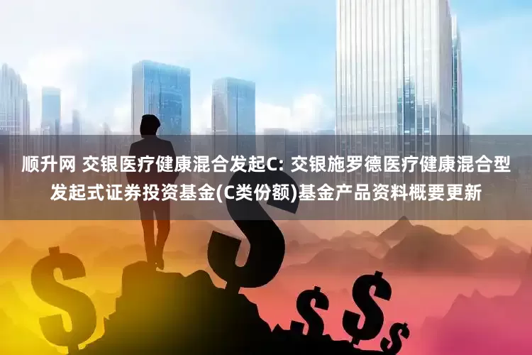 顺升网 交银医疗健康混合发起C: 交银施罗德医疗健康混合型发起式证券投资基金(C类份额)基金产品资料概要更新