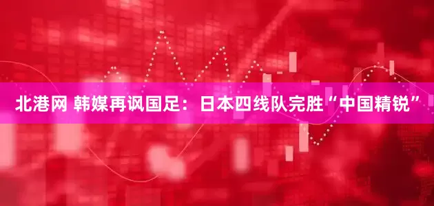 北港网 韩媒再讽国足：日本四线队完胜“中国精锐”