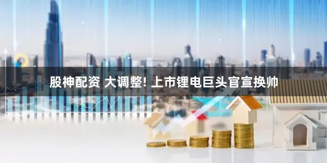 股神配资 大调整! 上市锂电巨头官宣换帅