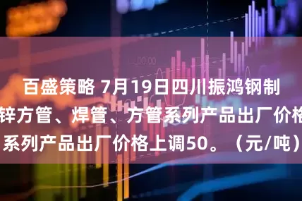 百盛策略 7月19日四川振鸿钢制品镀锌圆管、镀锌方管、焊管、方管系列产品出厂价格上调50。（元/吨）