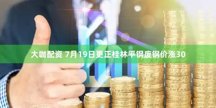 大咖配资 7月19日更正桂林平钢废钢价涨30