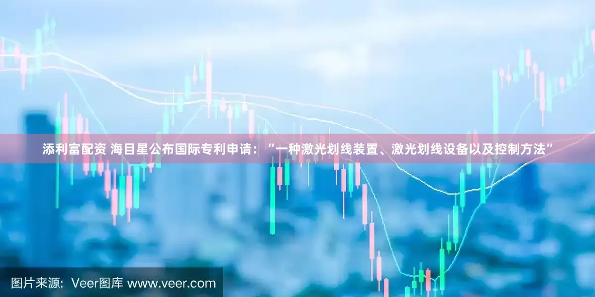 添利富配资 海目星公布国际专利申请：“一种激光划线装置、激光划线设备以及控制方法”