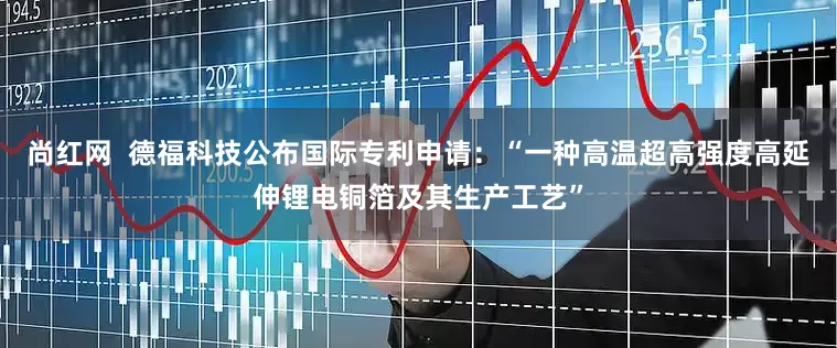 尚红网  德福科技公布国际专利申请：“一种高温超高强度高延伸锂电铜箔及其生产工艺”