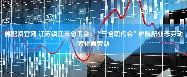 鑫配资官网 江苏镇江市总工会：“三全职代会”护航新业态劳动者体面劳动