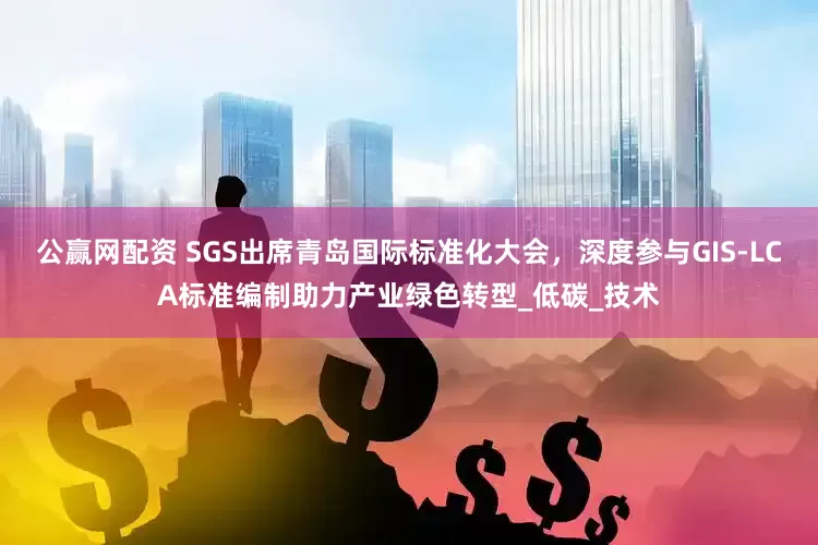 公赢网配资 SGS出席青岛国际标准化大会，深度参与GIS-LCA标准编制助力产业绿色转型_低碳_技术
