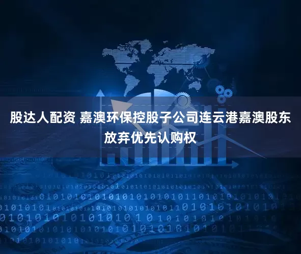 股达人配资 嘉澳环保控股子公司连云港嘉澳股东放弃优先认购权