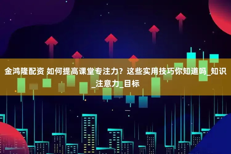 金鸿隆配资 如何提高课堂专注力？这些实用技巧你知道吗_知识_注意力_目标