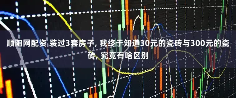 顺阳网配资 装过3套房子, 我终于知道30元的瓷砖与300元的瓷砖, 究竟有啥区别