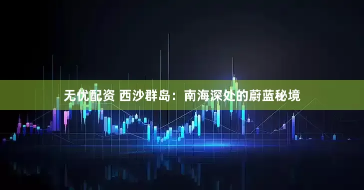 无优配资 西沙群岛：南海深处的蔚蓝秘境
