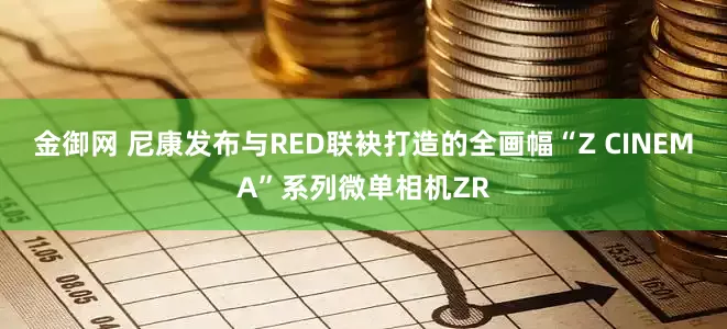 金御网 尼康发布与RED联袂打造的全画幅“Z CINEMA”系列微单相机ZR