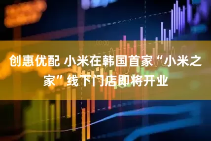 创惠优配 小米在韩国首家“小米之家”线下门店即将开业