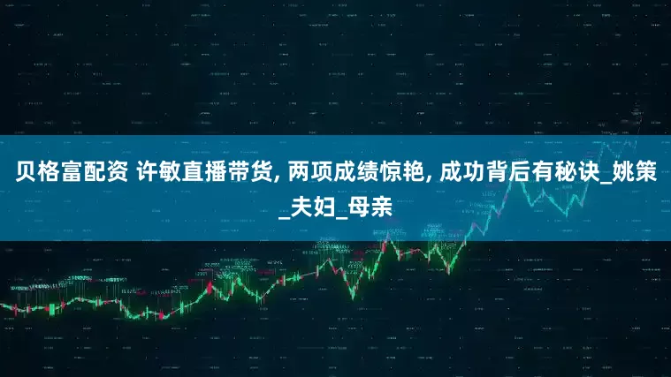 贝格富配资 许敏直播带货, 两项成绩惊艳, 成功背后有秘诀_姚策_夫妇_母亲
