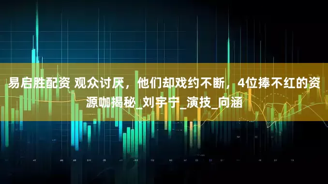 易启胜配资 观众讨厌，他们却戏约不断，4位捧不红的资源咖揭秘_刘宇宁_演技_向涵