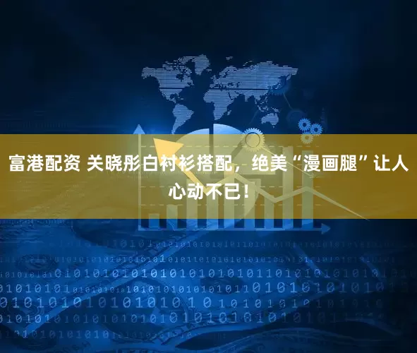 富港配资 关晓彤白衬衫搭配，绝美“漫画腿”让人心动不已！