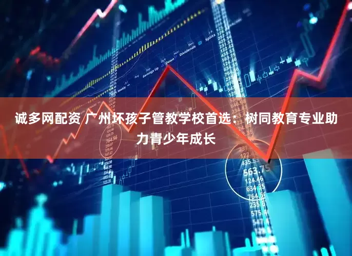 诚多网配资 广州坏孩子管教学校首选：树同教育专业助力青少年成长