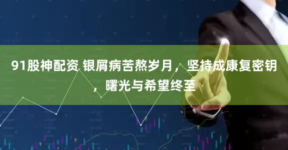 91股神配资 银屑病苦熬岁月，坚持成康复密钥，曙光与希望终至