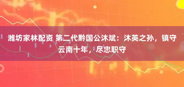 潍坊家林配资 第二代黔国公沐斌：沐英之孙，镇守云南十年，尽忠职守