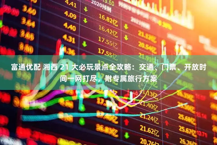 富通优配 湘西 21 大必玩景点全攻略:交通、门票、开放时间一网打尽,附专属旅行方案