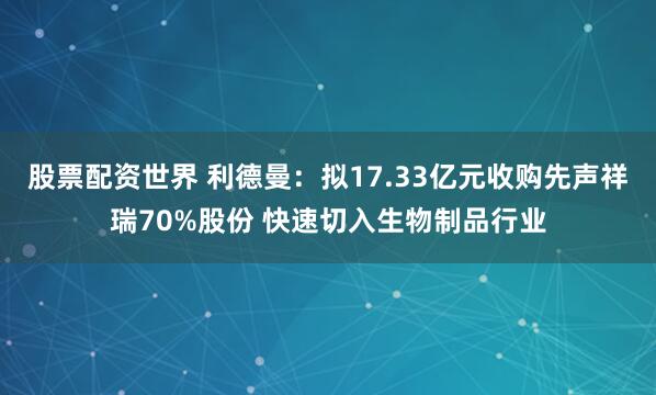 股票配资世界 利德曼：拟17.33亿元收购先声祥瑞70%股份 快速切入生物制品行业