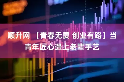 顺升网 【青春无畏 创业有路】当青年匠心遇上老辈手艺