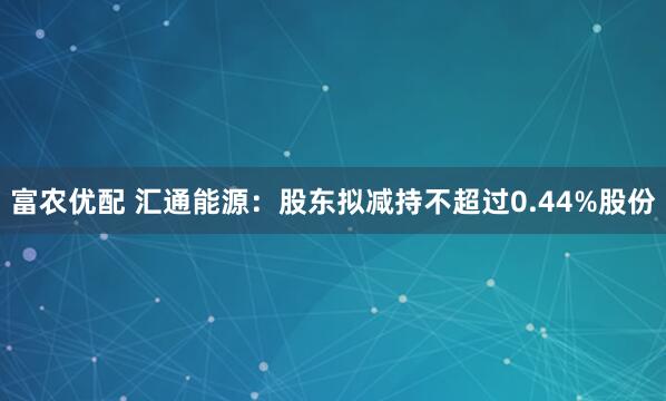 富农优配 汇通能源：股东拟减持不超过0.44%股份