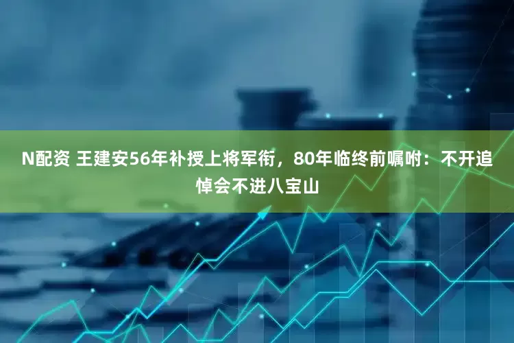 N配资 王建安56年补授上将军衔，80年临终前嘱咐：不开追悼会不进八宝山