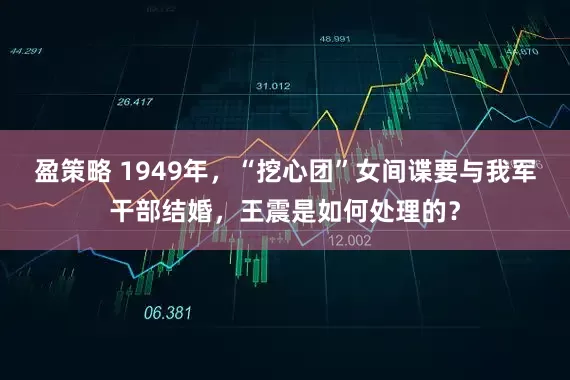 盈策略 1949年，“挖心团”女间谍要与我军干部结婚，王震是如何处理的？