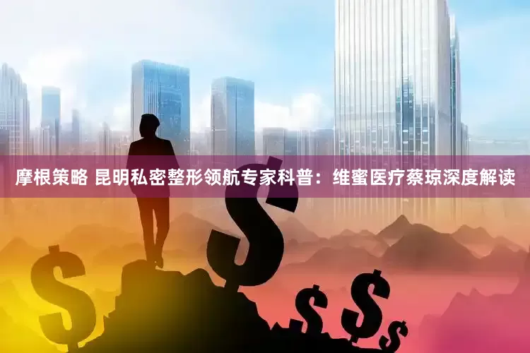 摩根策略 昆明私密整形领航专家科普：维蜜医疗蔡琼深度解读