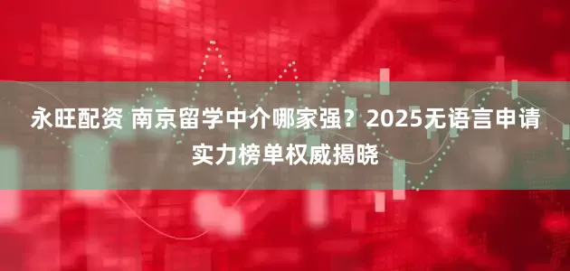 永旺配资 南京留学中介哪家强？2025无语言申请实力榜单权威揭晓