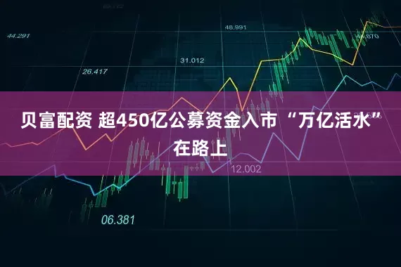 贝富配资 超450亿公募资金入市 “万亿活水”在路上