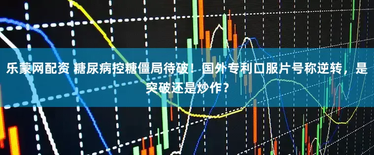 乐蒙网配资 糖尿病控糖僵局待破！国外专利口服片号称逆转，是突破还是炒作？