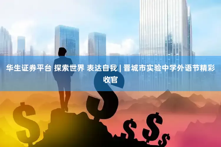 华生证券平台 探索世界 表达自我 | 晋城市实验中学外语节精彩收官