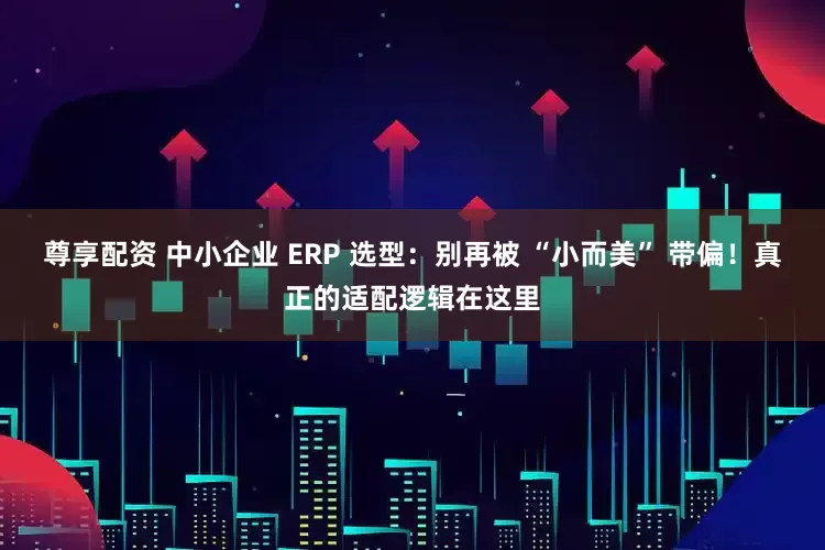 尊享配资 中小企业 ERP 选型：别再被 “小而美” 带偏！真正的适配逻辑在这里