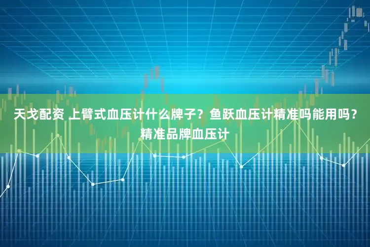 天戈配资 上臂式血压计什么牌子？鱼跃血压计精准吗能用吗？精准品牌血压计
