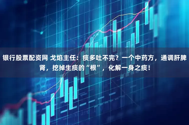银行股票配资网 戈焰主任：痰多吐不完？一个中药方，通调肝脾肾，挖掉生痰的“根”，化解一身之痰！