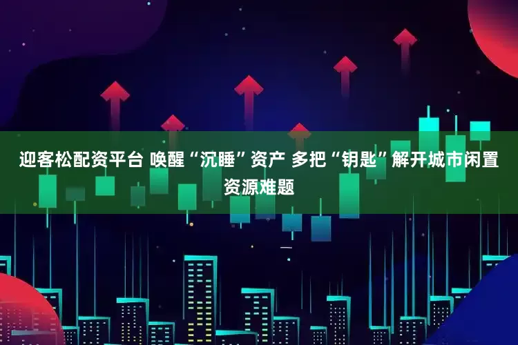 迎客松配资平台 唤醒“沉睡”资产 多把“钥匙”解开城市闲置资源难题
