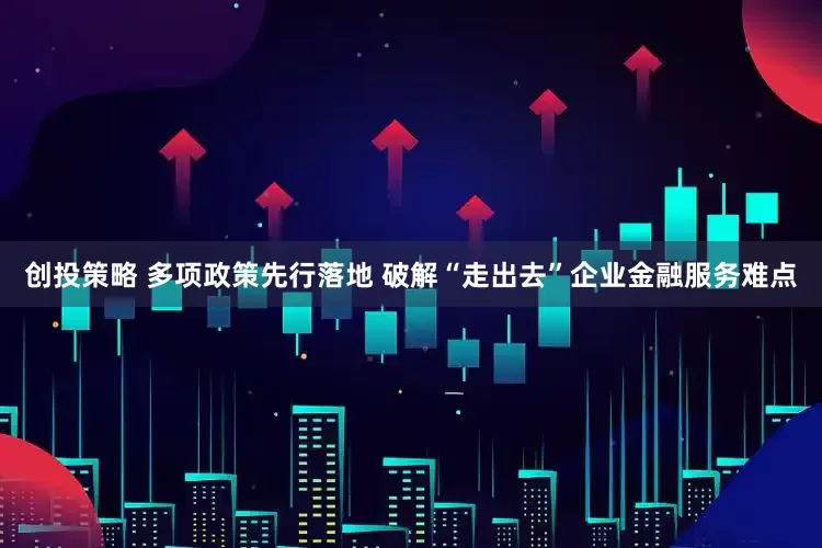 创投策略 多项政策先行落地 破解“走出去”企业金融服务难点