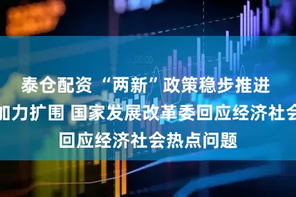 泰仓配资 “两新”政策稳步推进 以工代赈加力扩围 国家发展改革委回应经济社会热点问题