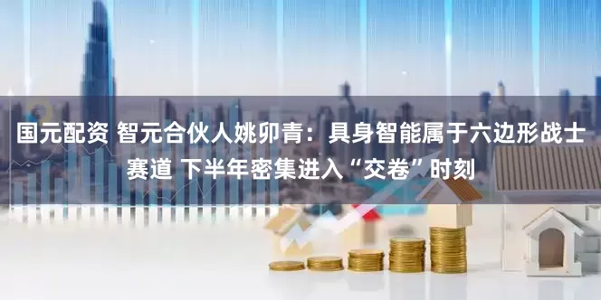 国元配资 智元合伙人姚卯青：具身智能属于六边形战士赛道 下半年密集进入“交卷”时刻