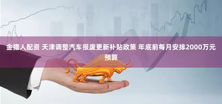 金猎人配资 天津调整汽车报废更新补贴政策 年底前每月安排2000万元预算
