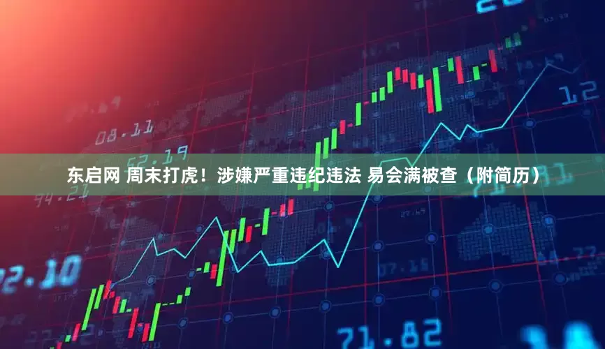 东启网 周末打虎！涉嫌严重违纪违法 易会满被查（附简历）
