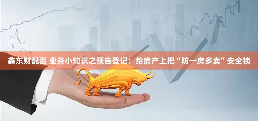 鑫东财配资 业务小知识之预告登记：给房产上把“防一房多卖”安全锁